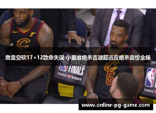 詹皇空砍17+12致命失误 小里准绝杀吉迪超远反绝杀震惊全场 詹皇空砍17+12致命失误 小里准绝杀吉迪超远反绝杀震惊全场