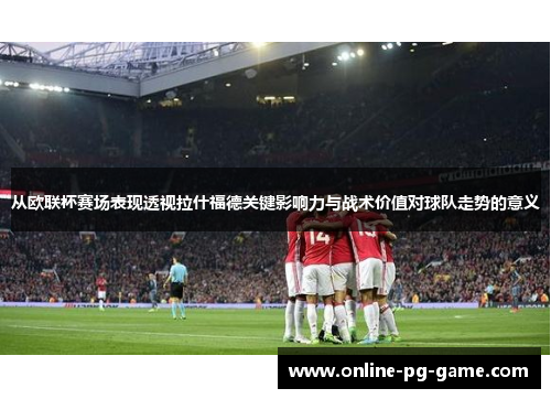 从欧联杯赛场表现透视拉什福德关键影响力与战术价值对球队走势的意义 从欧联杯赛场表现透视拉什福德关键影响力与战术价值对球队走势的意义