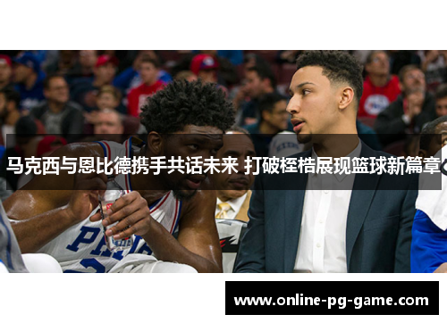 马克西与恩比德携手共话未来 打破桎梏展现篮球新篇章