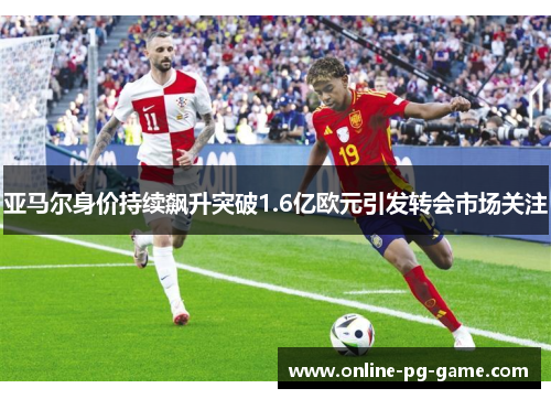 亚马尔身价持续飙升突破1.6亿欧元引发转会市场关注